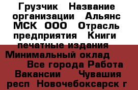 Грузчик › Название организации ­ Альянс-МСК, ООО › Отрасль предприятия ­ Книги, печатные издания › Минимальный оклад ­ 27 000 - Все города Работа » Вакансии   . Чувашия респ.,Новочебоксарск г.